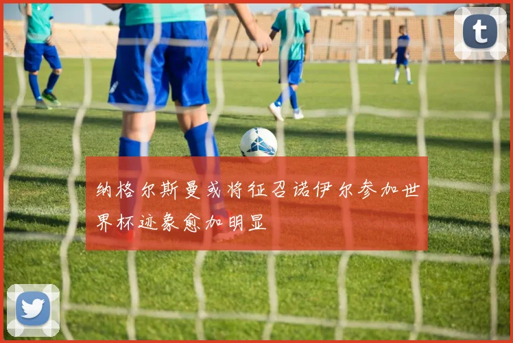 纳格尔斯曼或将征召诺伊尔参加世界杯迹象愈加明显
