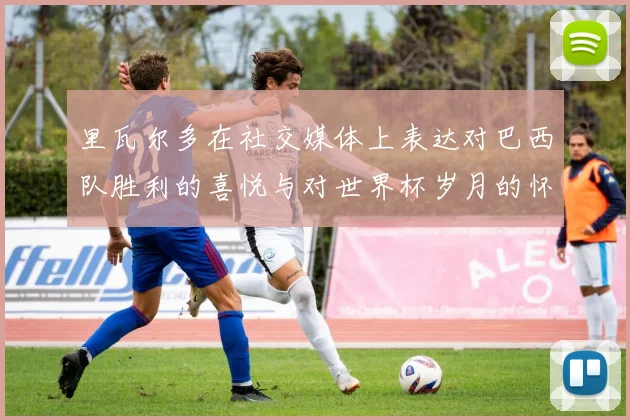 里瓦尔多在社交媒体上表达对巴西队胜利的喜悦与对世界杯岁月的怀念