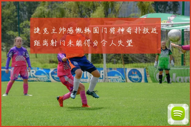捷克主帅感慨韩国门将神奇扑救近距离射门未能得分令人失望