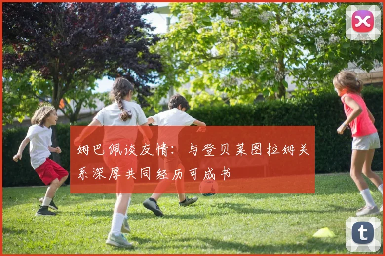 姆巴佩谈友情：与登贝莱图拉姆关系深厚共同经历可成书