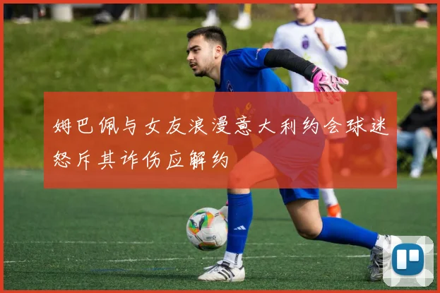 姆巴佩与女友浪漫意大利约会球迷怒斥其诈伤应解约
