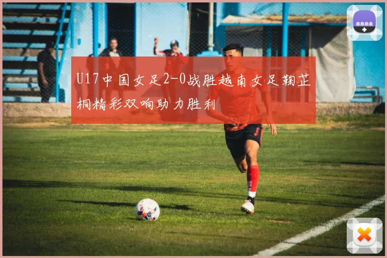 U17中国女足2-0战胜越南女足鞠芷桐精彩双响助力胜利