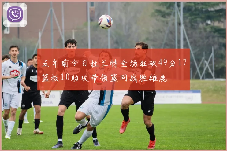 五年前今日杜兰特全场狂砍49分17篮板10助攻带领篮网战胜雄鹿