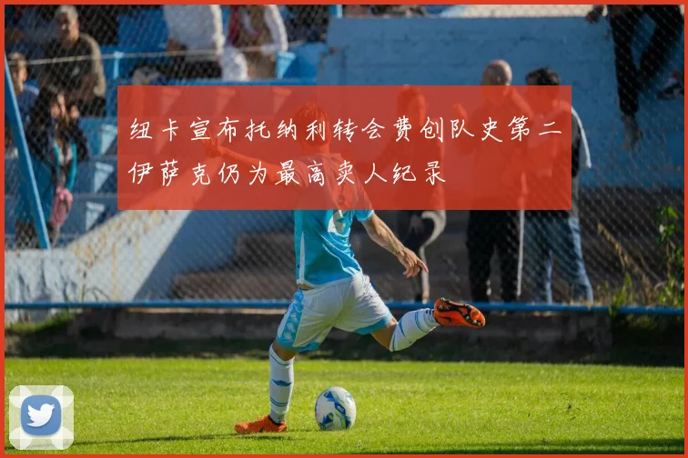 纽卡宣布托纳利转会费创队史第二伊萨克仍为最高卖人纪录
