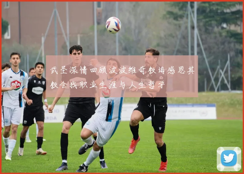 武圣深情回顾波波维奇教诲感恩其教会我职业生涯与人生哲学