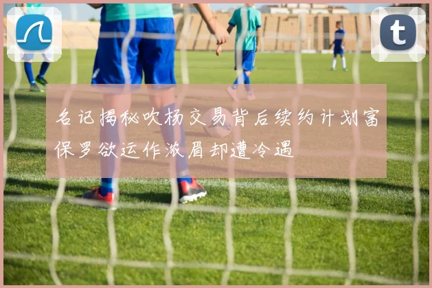 名记揭秘吹杨交易背后续约计划富保罗欲运作浓眉却遭冷遇
