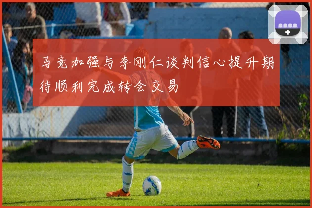 马竞加强与李刚仁谈判信心提升期待顺利完成转会交易