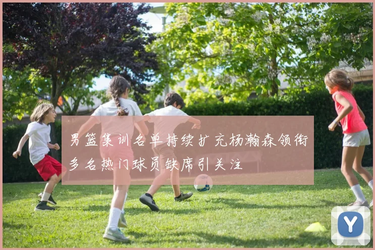 男篮集训名单持续扩充杨瀚森领衔多名热门球员缺席引关注