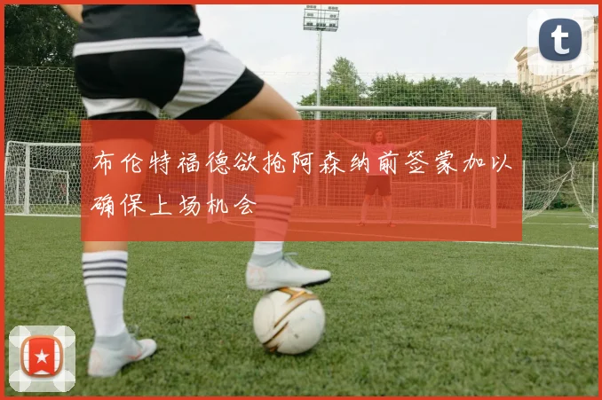 布伦特福德欲抢阿森纳前签蒙加以确保上场机会